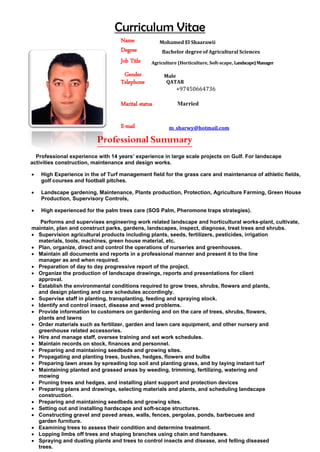 Curriculum Vitae
Name Mohamed El Shaarawii
Degree Bachelor degree of Agricultural Sciences
Job Title Agriculture (Horticulture, Soft-scape, Landscape)Manager
Gender Male
Telephone
Marital status
QATAR
+97450664736
Married
E-mail m_sharwy@hotmail.com
Professional Summary
Professional experience with 14 years’ experience in large scale projects on Gulf. For landscape
activities construction, maintenance and design works.
• High Experience in the of Turf management field for the grass care and maintenance of athletic fields,
golf courses and football pitches.
• Landscape gardening, Maintenance, Plants production, Protection, Agriculture Farming, Green House
Production, Supervisory Controls,
• High experienced for the palm trees care (SOS Palm, Pheromone traps strategies).
Performs and supervises engineering work related landscape and horticultural works-plant, cultivate,
maintain, plan and construct parks, gardens, landscapes, inspect, diagnose, treat trees and shrubs.
• Supervision agricultural products including plants, seeds, fertilizers, pesticides, irrigation
materials, tools, machines, green house material, etc.
• Plan, organize, direct and control the operations of nurseries and greenhouses.
• Maintain all documents and reports in a professional manner and present it to the line
manager as and when required.
• Preparation of day to day progressive report of the project.
• Organize the production of landscape drawings, reports and presentations for client
approval.
• Establish the environmental conditions required to grow trees, shrubs, flowers and plants,
and design planting and care schedules accordingly.
• Supervise staff in planting, transplanting, feeding and spraying stock.
• Identify and control insect, disease and weed problems.
• Provide information to customers on gardening and on the care of trees, shrubs, flowers,
plants and lawns
• Order materials such as fertilizer, garden and lawn care equipment, and other nursery and
greenhouse related accessories.
• Hire and manage staff, oversee training and set work schedules.
• Maintain records on stock, finances and personnel.
• Preparing and maintaining seedbeds and growing sites.
• Propagating and planting trees, bushes, hedges, flowers and bulbs
• Preparing lawn areas by spreading top soil and planting grass, and by laying instant turf
• Maintaining planted and grassed areas by weeding, trimming, fertilizing, watering and
mowing
• Pruning trees and hedges, and installing plant support and protection devices
• Preparing plans and drawings, selecting materials and plants, and scheduling landscape
construction.
• Preparing and maintaining seedbeds and growing sites.
• Setting out and installing hardscape and soft-scape structures.
• Constructing gravel and paved areas, walls, fences, pergolas, ponds, barbecues and
garden furniture.
• Examining trees to assess their condition and determine treatment.
• Lopping limbs off trees and shaping branches using chain and handsaws.
• Spraying and dusting plants and trees to control insects and disease, and felling diseased
trees.
 