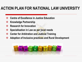 ACTION PLAN FOR NATIONAL LAW UNIVERSITY
 Centre of Excellence in Justice Education
 Knowledge Partnership
 Research for Innovation
 Specialisation in Law as per local needs
 Center for Arbitration and Judicial Training
 Adoption of Inclusive practices and Rural Development
 