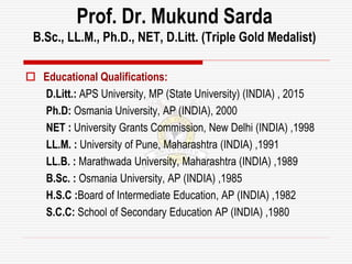 Prof. Dr. Mukund Sarda
B.Sc., LL.M., Ph.D., NET, D.Litt. (Triple Gold Medalist)
 Educational Qualifications:
D.Litt.: APS University, MP (State University) (INDIA) , 2015
Ph.D: Osmania University, AP (INDIA), 2000
NET : University Grants Commission, New Delhi (INDIA) ,1998
LL.M. : University of Pune, Maharashtra (INDIA) ,1991
LL.B. : Marathwada University, Maharashtra (INDIA) ,1989
B.Sc. : Osmania University, AP (INDIA) ,1985
H.S.C :Board of Intermediate Education, AP (INDIA) ,1982
S.C.C: School of Secondary Education AP (INDIA) ,1980
 