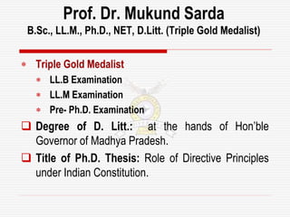  Triple Gold Medalist
 LL.B Examination
 LL.M Examination
 Pre- Ph.D. Examination
 Degree of D. Litt.: at the hands of Hon’ble
Governor of Madhya Pradesh.
 Title of Ph.D. Thesis: Role of Directive Principles
under Indian Constitution.
Prof. Dr. Mukund Sarda
B.Sc., LL.M., Ph.D., NET, D.Litt. (Triple Gold Medalist)
 