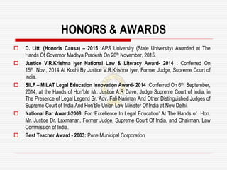 HONORS & AWARDS
 D. Litt. (Honoris Causa) – 2015 :APS University (State University) Awarded at The
Hands Of Governor Madhya Pradesh On 20th November, 2015.
 Justice V.R.Krishna Iyer National Law & Literacy Award- 2014 : Conferred On
15th Nov., 2014 At Kochi By Justice V.R.Krishna Iyer, Former Judge, Supreme Court of
India.
 SILF – MILAT Legal Education Innovation Award- 2014 :Conferred On 6th September,
2014, at the Hands of Hon’ble Mr. Justice A.R Dave, Judge Supreme Court of India, in
The Presence of Legal Legend Sr. Adv. Fali Nariman And Other Distinguished Judges of
Supreme Court of India And Hon’ble Union Law Minister Of India at New Delhi.
 National Bar Award-2008: For ‘Excellence In Legal Education’ At The Hands of Hon.
Mr. Justice Dr. Laxmanan, Former Judge, Supreme Court Of India, and Chairman, Law
Commission of India.
 Best Teacher Award - 2003: Pune Municipal Corporation
 
