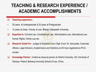 TEACHING & RESEARCH EXPERIENCE /
ACADEMIC ACCOMPLISHMENTS
 Teaching experience :
 25 years at Undergraduate & 20 years at Postgraduate
 15 years as Dean, Faculty of Law, Bharati Vidyapeeth University
 Expertise In: Criminal Law, Constitutional Law, Administrative Law, International Law,
Human Rights, Family Law etc.
 Research Guide For : Judges of Supreme Court, High Court, Sr. Advocates, Corporate
officers, Legal Advisors, Academicians and Solicitors at UK have registered as Ph.D.
scholar.
 Knowledge Partner : Invited as resource person at Oxford University, UK; University of
Warsaw, Poland; Beihang University School of Law, China.
 