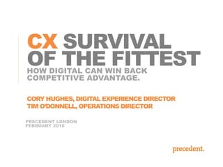 PRECEDENT LONDON
FEBRUARY 2016
HOW DIGITAL CAN WIN BACK
COMPETITIVE ADVANTAGE.
CX SURVIVAL
OF THE FITTEST
CORY HUGHES, DIGITAL EXPERIENCE DIRECTOR
TIM O’DONNELL, OPERATIONS DIRECTOR
 