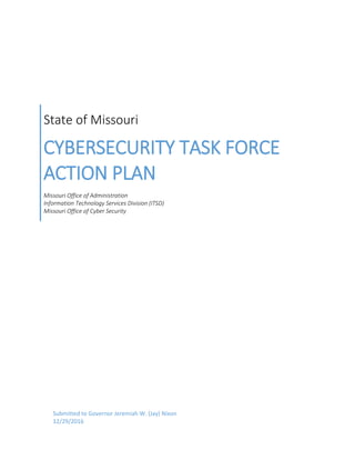 State of Missouri
CYBERSECURITY TASK FORCE
ACTION PLAN
Missouri Office of Administration
Information Technology Services Division (ITSD)
Missouri Office of Cyber Security
Submitted to Governor Jeremiah W. (Jay) Nixon
12/29/2016
 