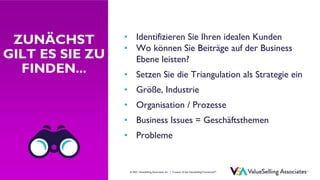 © ValueSelling Associates, Inc. | Creator of the ValueSelling Framework®
© 2021 ValueSelling Associates, Inc. | Creator of the ValueSelling Framework®
ZUNÄCHST
GILT ES SIE ZU
FINDEN...
• Identifizieren Sie Ihren idealen Kunden
• Wo können Sie Beiträge auf der Business
Ebene leisten?
• Setzen Sie die Triangulation als Strategie ein
• Größe, Industrie
• Organisation / Prozesse
• Business Issues = Geschäftsthemen
• Probleme
 