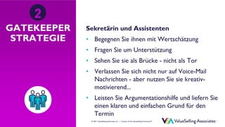 © ValueSelling Associates, Inc. | Creator of the ValueSelling Framework®
© 2021 ValueSelling Associates, Inc. | Creator of the ValueSelling Framework®
GATEKEEPER
STRATEGIE
Sekretärin und Assistenten
• Begegnen Sie ihnen mit Wertschätzung
• Fragen Sie um Unterstützung
• Sehen Sie sie als Brücke - nicht als Tor
• Verlassen Sie sich nicht nur auf Voice-Mail
Nachrichten - aber nutzen Sie sie kreativ-
motivierend...
• Leisten Sie Argumentationshilfe und liefern Sie
einen klaren und einfachen Grund für den
Termin
2
 