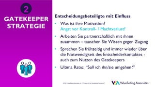 © ValueSelling Associates, Inc. | Creator of the ValueSelling Framework®
© 2021 ValueSelling Associates, Inc. | Creator of the ValueSelling Framework®
GATEKEEPER
STRATEGIE
Entscheidungsbeteiligte mit Einfluss
• Was ist ihre Motivation?
Angst vor Kontroll- / Machtverlust?
• Arbeiten Sie partnerschaftlich mit ihnen
zusammen – tauschen Sie Wissen gegen Zugang
• Sprechen Sie frühzeitig und immer wieder über
die Notwendigkeit des Entscheiderkontaktes -
auch zum Nutzen des Gatekeepers
• Ultima Ratio: “Soll ich ihn/sie umgehen?”
2
 