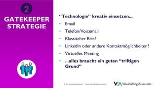 © ValueSelling Associates, Inc. | Creator of the ValueSelling Framework®
© 2021 ValueSelling Associates, Inc. | Creator of the ValueSelling Framework®
GATEKEEPER
STRATEGIE
“Technologie” kreativ einsetzen...
• Email
• Telefon/Voicemail
• Klassischer Brief
• LinkedIn oder andere Kontaktmöglichkeiten?
• Virtuelles Meeting
• ...alles braucht ein guten “triftigen
Grund”
2
 