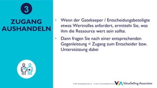 © ValueSelling Associates, Inc. | Creator of the ValueSelling Framework®
© 2021 ValueSelling Associates, Inc. | Creator of the ValueSelling Framework®
ZUGANG
AUSHANDELN
• Wenn der Gatekeeper / Entscheidungsbeteiligte
etwas Wertvolles anfordert, ermitteln Sie, was
ihm die Ressource wert sein sollte.
• Dann fragen Sie nach einer entsprechenden
Gegenleistung = Zugang zum Entscheider bzw.
Unterstützung dabei
3
 