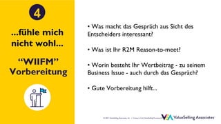 © ValueSelling Associates, Inc. | Creator of the ValueSelling Framework®
© 2021 ValueSelling Associates, Inc. | Creator of the ValueSelling Framework®
“WIIFM”
Vorbereitung
4
• Was macht das Gespräch aus Sicht des
Entscheiders interessant?
• Was ist Ihr R2M Reason-to-meet?
• Worin besteht Ihr Wertbeitrag - zu seinem
Business Issue - auch durch das Gespräch?
• Gute Vorbereitung hilft...
...fühle mich
nicht wohl...
 