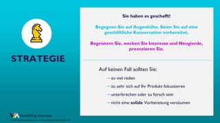 © ValueSelling Associates, Inc. | Creator of the ValueSelling Framework®
© 2021 ValueSelling Associates, Inc. | Creator of the ValueSelling Framework®
STRATEGIE
Auf keinen Fall sollten Sie:
─ zu viel reden
─ zu sehr sich auf Ihr Produkt fokussieren
─ unterbrechen oder zu forsch sein
─ nicht eine solide Vorbereitung versäumen
Sie haben es geschafft!
Begegnen Sie auf Augenhöhe. Seien Sie auf eine
geschäftliche Konversation vorbereitet.
Begeistern Sie, wecken Sie Interesse und Neugierde,
provozieren Sie.
 