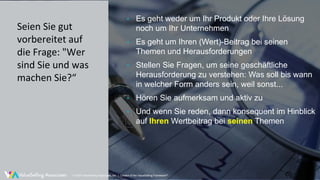 © ValueSelling Associates, Inc. | Creator of the ValueSelling Framework®
• Es geht weder um Ihr Produkt oder Ihre Lösung
noch um Ihr Unternehmen
• Es geht um Ihren (Wert)-Beitrag bei seinen
Themen und Herausforderungen
• Stellen Sie Fragen, um seine geschäftliche
Herausforderung zu verstehen: Was soll bis wann
in welcher Form anders sein, weil sonst...
• Hören Sie aufmerksam und aktiv zu
• Und wenn Sie reden, dann konsequent im Hinblick
auf Ihren Wertbeitrag bei seinen Themen
© 2020 ValueSelling Associates, Inc. | Creator of the ValueSelling Framework®
Seien Sie gut
vorbereitet auf
die Frage: "Wer
sind Sie und was
machen Sie?“
 