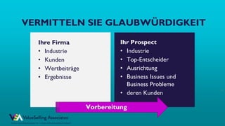 © ValueSelling Associates, Inc. | Creator of the ValueSelling Framework®
© 2021 ValueSelling Associates, Inc. | Creator of the ValueSelling Framework®
22
VERMITTELN SIE GLAUBWÜRDIGKEIT
Ihre Firma
• Industrie
• Kunden
• Wertbeiträge
• Ergebnisse
Ihr Prospect
• Industrie
• Top-Entscheider
• Ausrichtung
• Business Issues und
Business Probleme
• deren Kunden
Vorbereitung
 