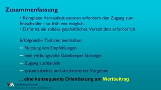 © ValueSelling Associates, Inc. | Creator of the ValueSelling Framework®
© 2021 ValueSelling Associates, Inc. | Creator of the ValueSelling Framework®
Zusammenfassung
• • Komplexe Verkaufssituationen erfordern den Zugang zum
Entscheider - so früh wie möglich
• • Dafür ist ein solides geschäftliches Verständnis erforderlich
• Erfolgreiche Taktiken beinhalten:
─ Nutzung von Empfehlungen
─ eine wirkungsvolle Gatekeeper Strategie
─ Zugang aushandeln
─ systematisches und strukturiertes Vorgehen
... eine konsequente Orientierung am Wertbeitrag
 