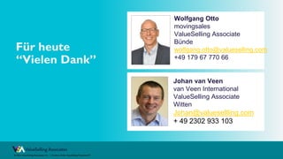 © ValueSelling Associates, Inc. | Creator of the ValueSelling Framework®
© 2021 ValueSelling Associates, Inc. | Creator of the ValueSelling Framework®
Johan van Veen
van Veen International
ValueSelling Associate
Witten
Johan@valuesellling.com
+ 49 2302 933 103
Für heute
“Vielen Dank”
Wolfgang Otto
movingsales
ValueSelling Associate
Bünde
wolfgang.otto@valueselling.com
+49 179 67 770 66
 