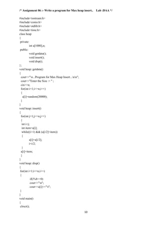 10
/* Assignment 06 :- Write a program for Max heap insert.. Lab :DAA */
#include<iostream.h>
#include<conio.h>
#include<stdlib.h>
#include<time.h>
class heap
{
private:
int a[1000],n;
public:
void getdata();
void insert();
void disp();
};
void heap::getdata()
{
cout<<"n...Program for Max Heap Insert...nn";
cout<<"Enter the Size := " ;
cin>>n;
for(int i=1;i<=n;i++)
{
a[i]=random(20000);
}
}
void heap::insert()
{
for(int j=1;j<=n;j++)
{
int i=j;
int item=a[i];
while((i>1) && (a[i/2]<item))
{
a[i]=a[i/2];
i=i/2;
}
a[i]=item;
}
}
void heap::disp()
{
for(int i=1;i<=n;i++)
{
if(i%8==0)
cout<<"n";
cout<<a[i]<<"t";
}
}
void main()
{
clrscr();
 
