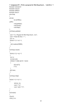 12
/* Assignment 07 :- Write a program for Min Heap Insert.. Lab:DAA */
#include<iostream.h>
#include<conio.h>
#include<stdlib.h>
#include<time.h>
class heap
{
private:
int a[1000],n;
public:
void getdata();
void insert();
void disp();
};
void heap::getdata()
{
cout<<"n...Program for Min Heap Insert...nn";
cout<<"Enter the Size := " ;
cin>>n;
for(int i=1;i<=n;i++)
{
a[i]=random(20000);
}
}
void heap::insert()
{
for(int j=1;j<=n;j++)
{
int i=j;
int item=a[i];
while((i>1) && (a[i/2] > item))
{
a[i]=a[i/2];
i=i/2;
}
a[i]=item;
}
}
void heap::disp()
{
for(int i=1;i<=n;i++)
{
if(i%8==0)
cout<<"n";
cout<<a[i]<<"t";
}
}
void main()
{
clrscr();
clock_t e,s;
 