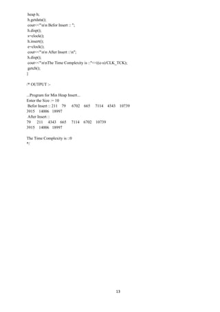 13
heap h;
h.getdata();
cout<<"nn Befor Insert :: ";
h.disp();
s=clock();
h.insert();
e=clock();
cout<<"nn After Insert ::n";
h.disp();
cout<<"nnThe Time Complexity is ::"<<((e-s)/CLK_TCK);
getch();
}
/* OUTPUT :-
...Program for Min Heap Insert...
Enter the Size := 10
Befor Insert :: 211 79 6702 665 7114 4343 10739
3915 14006 18997
After Insert ::
79 211 4343 665 7114 6702 10739
3915 14006 18997
The Time Complexity is ::0
*/
 
