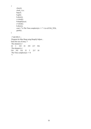 15
{
clrscr();
clock_t e,s;
heap h;
h.get();
h.show();
s=clock();
h.heapify(a,n);
e=clock();
h.show();
cout<<"n The Time complexityis => "<<(e-s)/CLK_TCK;
getch();
}
/* OUTPUT :-
Program for Max Heap using Heapify/Adjust...
Enter the size of array :7
The element is:=
10 3 335 33 355 217 536
The element is:=
536 355 335 33 3 217 10
The Time complexityis => 0
*/
 