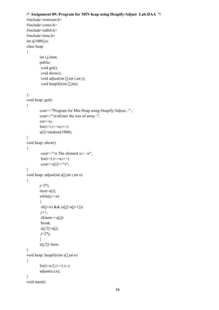 16
/* Assignment 09:-Program for MIN heap using Heapify/Adjust Lab:DAA */
#include<iostream.h>
#include<conio.h>
#include<stdlib.h>
#include<time.h>
int a[1000],n;
class heap
{
int i,j,item;
public:
void get();
void show();
void adjust(int [],int i,int j);
void heapify(int [],int);
};
void heap::get()
{
cout<<"Program for Min Heap using Heapify/Adjust..." ;
cout<<"nnEnter the size of array :";
cin>>n;
for(i=1;i<=n;i++)
a[i]=random(1000);
}
void heap::show()
{
cout<<"n The element is:= n";
for(i=1;i<=n;i++)
cout<<a[i]<<"t";
}
void heap::adjust(int a[],int i,int n)
{
j=2*i;
item=a[i];
while(j<=n)
{
if((j<n) && (a[j]>a[j+1]))
j++;
if(item<=a[j])
break;
a[j/2]=a[j];
j=2*j;
}
a[j/2]=item;
}
void heap::heapify(int a[],int n)
{
for(i=n/2;i>=1;i--)
adjust(a,i,n);
}
void main()
 
