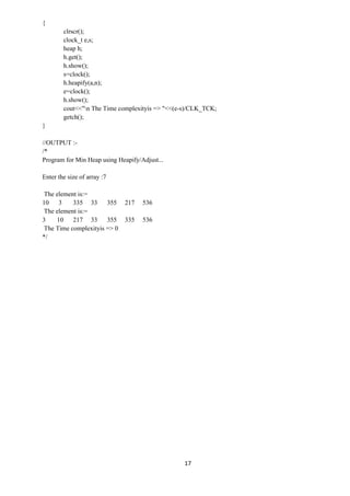 17
{
clrscr();
clock_t e,s;
heap h;
h.get();
h.show();
s=clock();
h.heapify(a,n);
e=clock();
h.show();
cout<<"n The Time complexityis => "<<(e-s)/CLK_TCK;
getch();
}
//OUTPUT :-
/*
Program for Min Heap using Heapify/Adjust...
Enter the size of array :7
The element is:=
10 3 335 33 355 217 536
The element is:=
3 10 217 33 355 335 536
The Time complexityis => 0
*/
 