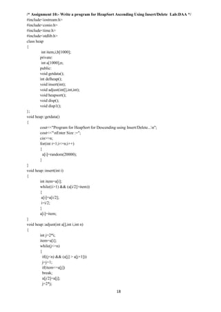 18
/* Assignment 10:- Write a program for HeapSort Ascending Using Insert/Delete Lab:DAA */
#include<iostream.h>
#include<conio.h>
#include<time.h>
#include<stdlib.h>
class heap
{
int item,i,b[1000];
private:
int a[1000],n;
public:
void getdata();
int delheap();
void insert(int);
void adjust(int[],int,int);
void heapsort();
void disp();
void disp1();
};
void heap::getdata()
{
cout<<"Program for HeapSort for Descending using Insert/Delete...n";
cout<<"nEnter Size :=";
cin>>n;
for(int i=1;i<=n;i++)
{
a[i]=random(20000);
}
}
void heap::insert(int i)
{
int item=a[i];
while((i>1) && (a[i/2]>item))
{
a[i]=a[i/2];
i=i/2;
}
a[i]=item;
}
void heap::adjust(int a[],int i,int n)
{
int j=2*i;
item=a[i];
while(j<=n)
{
if((j<n) && (a[j] > a[j+1]))
j=j+1;
if(item<=a[j])
break;
a[j/2]=a[j];
j=2*j;
 