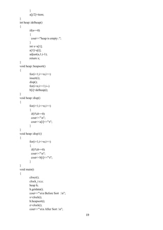 19
}
a[j/2]=item;
}
int heap::delheap()
{
if(n==0)
{
cout<<"heap is empty :";
}
int x=a[1];
a[1]=a[i];
adjust(a,1,i-1);
return x;
}
void heap::heapsort()
{
for(i=1;i<=n;i++)
insert(i);
disp();
for(i=n;i>=1;i--)
b[i]=delheap();
}
void heap::disp()
{
for(i=1;i<=n;i++)
{
if(i%8==0)
cout<<"n";
cout<<a[i]<<"t";
}
}
void heap::disp1()
{
for(i=1;i<=n;i++)
{
if(i%8==0)
cout<<"n";
cout<<b[i]<<"t";
}
}
void main()
{
clrscr();
clock_t e,s;
heap h;
h.getdata();
cout<<"nn Before Sort :n";
s=clock();
h.heapsort();
e=clock();
cout<<"nn After Sort :n";
 