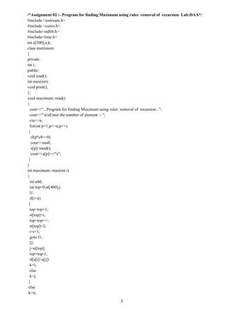 2
/*Assignment 02 :- Program for finding Maximum using rules removal of recursion Lab:DAA*/
#include <iostream.h>
#include <conio.h>
#include<stdlib.h>
#include<time.h>
int a[200],n,k;
class maximum
{
private:
int i;
public:
void read();
int max(int);
void print();
};
void maximum::read()
{
cout<<"...Program for finding Maximum using rules removal of recursion...";
cout<<"nnEnter the number of element :- ";
cin>>n;
for(int p=1;p<=n;p++)
{
if(p%9==0)
cout<<endl;
a[p]=rand();
cout<<a[p]<<"t";
}
}
int maximum::max(int i)
{
int add;
int top=0,st[400],j;
l1:
if(i<n)
{
top=top+1;
st[top]=i;
top=top++;
st[top]=2;
i=i+1;
goto l1;
l2:
j=st[top];
top=top-1;
if(a[i]>a[j])
k=i;
else
k=j;
}
else
k=n;
 