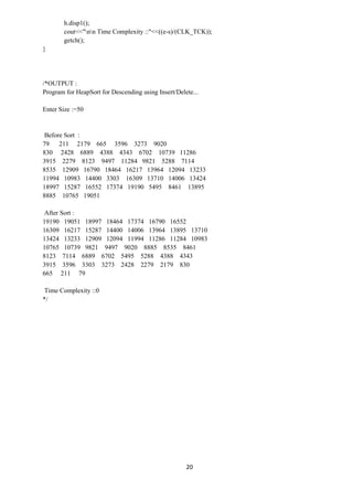 20
h.disp1();
cout<<"nn Time Complexity ::"<<((e-s)/(CLK_TCK));
getch();
}
/*OUTPUT :
Program for HeapSort for Descending using Insert/Delete...
Enter Size :=50
Before Sort :
79 211 2179 665 3596 3273 9020
830 2428 6889 4388 4343 6702 10739 11286
3915 2279 8123 9497 11284 9821 5288 7114
8535 12909 16790 18464 16217 13964 12094 13233
11994 10983 14400 3303 16309 13710 14006 13424
18997 15287 16552 17374 19190 5495 8461 13895
8885 10765 19051
After Sort :
19190 19051 18997 18464 17374 16790 16552
16309 16217 15287 14400 14006 13964 13895 13710
13424 13233 12909 12094 11994 11286 11284 10983
10765 10739 9821 9497 9020 8885 8535 8461
8123 7114 6889 6702 5495 5288 4388 4343
3915 3596 3303 3273 2428 2279 2179 830
665 211 79
Time Complexity ::0
*/
 