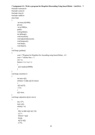 21
/*Assignment 11:- Write a program for HeapSort Descending Using Insert/Delete Lab:DAA */
#include<iostream.h>
#include<conio.h>
#include<time.h>
#include<stdlib.h>
class heap
{
int item,i,b[1000];
private:
int a[1000],n;
public:
void getdata();
int delheap();
void insert(int);
void adjust(int[],int,int);
void heapsort();
void disp();
void disp1();
};
void heap::getdata()
{
cout<<"Program for HeapSort for Ascending using Insert/Delete...n";
cout<<"nEnter Size :=";
cin>>n;
for(int i=1;i<=n;i++)
{
a[i]=random(20000);
}
}
void heap::insert(int i)
{
int item=a[i];
while((i>1) && (a[i/2]<item))
{
a[i]=a[i/2];
i=i/2;
}
a[i]=item;
}
void heap::adjust(int a[],int i,int n)
{
int j=2*i;
item=a[i];
while(j<=n)
{
if((j<n) && (a[j]<a[j+1]))
j=j+1;
if(item>=a[j])
break;
a[j/2]=a[j];
j=2*j;
 