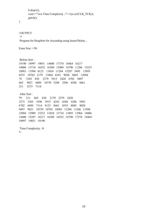 23
h.disp1();
cout<<"nn Time Complexity ::"<<((e-s)/(CLK_TCK));
getch();
}
//OUTPUT
/*
Program for HeapSort for Ascending using Insert/Delete...
Enter Size :=50
Before Sort :
19190 18997 19051 14400 17374 18464 16217
14006 13710 16552 16309 12909 16790 11286 13233
10983 11994 8123 13424 11284 15287 5495 13895
8535 10765 2179 13964 4343 9020 8885 12094
79 3303 830 2279 3915 2428 6702 9497
665 9821 6889 10739 5288 3596 4388 8461
211 3273 7114
After Sort :
79 211 665 830 2179 2279 2428
3273 3303 3596 3915 4343 4388 5288 5495
6702 6889 7114 8123 8461 8535 8885 9020
9497 9821 10739 10765 10983 11284 11286 11994
12094 12909 13233 13424 13710 13895 13964 14006
14400 15287 16217 16309 16552 16790 17374 18464
18997 19051 19190
Time Complexity ::0
*/
 