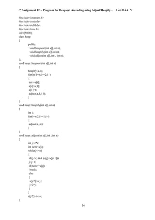 24
/* Assignment 12 :- Program for Heapsort Ascending using Adjust/Heapify... Lab:DAA */
#include<iostream.h>
#include<conio.h>
#include<stdlib.h>
#include<time.h>
int b[5000];
class heap
{
public:
void heapsort(int a[],int n);
void heapify(int a[],int n);
void adjust(int a[],int i, int n);
};
void heap::heapsort(int a[],int n)
{
heapify(a,n);
for(int i=n;i>=2;i--)
{
int t=a[i];
a[i]=a[1];
a[1]=t;
adjust(a,1,i-1);
}
}
void heap::heapify(int a[],int n)
{
int i;
for(i=n/2;i>=1;i--)
{
adjust(a,i,n);
}
}
void heap::adjust(int a[],int i,int n)
{
int j=2*i;
int item=a[i];
while(j<=n)
{
if((j<n) && (a[j]<a[j+1]))
j=j+1;
if(item>=a[j])
break;
else
{
a[j/2]=a[j];
j=2*j;
}
}
a[j/2]=item;
}
 