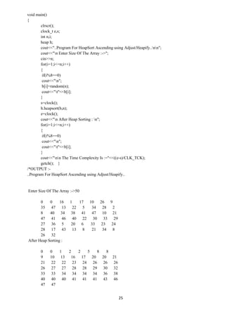 25
void main()
{
clrscr();
clock_t e,s;
int n,i;
heap h;
cout<<"..Program For HeapSort Ascending using Adjust/Heapify..nn";
cout<<"n Enter Size Of The Array :->";
cin>>n;
for(i=1;i<=n;i++)
{
if(i%8==0)
cout<<"n";
b[i]=random(n);
cout<<"t"<<b[i];
}
s=clock();
h.heapsort(b,n);
e=clock();
cout<<"n After Heap Sorting : n";
for(i=1;i<=n;i++)
{
if(i%8==0)
cout<<"n";
cout<<"t"<<b[i];
}
cout<<"nn The Time Complexity Is :="<<((e-s)/CLK_TCK);
getch(); }
/*OUTPUT :-
..Program For HeapSort Ascending using Adjust/Heapify..
Enter Size Of The Array :->50
0 0 16 1 17 10 26 9
35 47 13 22 5 34 28 2
8 40 34 38 41 47 10 21
47 41 46 40 22 30 33 29
27 36 5 20 6 33 23 24
28 17 43 13 8 21 34 8
26 32
After Heap Sorting :
0 0 1 2 2 5 8 8
9 10 13 16 17 20 20 21
21 22 22 23 24 26 26 26
26 27 27 28 28 29 30 32
33 33 34 34 34 34 36 38
40 40 40 41 41 41 43 46
47 47
 