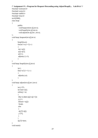 27
/* Assignment 13 :- Program for Heapsort Descending using Adjust/Heapify... Lab:DAA */
#include<iostream.h>
#include<conio.h>
#include<stdlib.h>
#include<time.h>
int b[5000];
class heap
{
public:
void heapsort(int a[],int n);
void heapify(int a[],int n);
void adjust(int a[],int i, int n);
};
void heap::heapsort(int a[],int n)
{
heapify(a,n);
for(int i=n;i>=2;i--)
{
int t=a[i];
a[i]=a[1];
a[1]=t;
adjust(a,1,i-1);
}
}
void heap::heapify(int a[],int n)
{
int i;
for(i=n/2;i>=1;i--)
{
adjust(a,i,n);
}
}
void heap::adjust(int a[],int i,int n)
{
int j=2*i;
int item=a[i];
while(j<=n)
{
if((j<n) && (a[j]>a[j+1]))
j=j+1;
if(item<=a[j])
break;
else
{
a[j/2]=a[j];
j=2*j;
}
}
a[j/2]=item;
}
void main()
 
