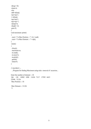 3
if(top==0)
return k;
else
add=st[top];
top=top-1;
i=st[top];
top=top-1;
top=top+1;
st[top]=k;
if(add==2)
goto l2;
}
void maximum::print()
{
cout<<"n Max Position :- "<<k<<endl;
cout<<"n Max Element :- "<<a[k];
}
main()
{
clrscr();
maximum m;
m.read();
m.max(1);
m.print();
getch();
return 0;
}
/* OUTPUT :-
...Program for finding Maximum using rules removal of recursion...
Enter the number of element :- 10
346 130 10982 1090 11656 7117 17595 6415
22948 31126
Max Position :- 10
Max Element :- 31126
*/
 