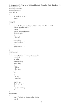 33
/* Assignment 15:- Program for Weighted Union & Collapsing Find. Lab:DAA */
#include<conio.h>
#include<iostream.h>
#include<process.h>
class TreeOp
{
int a[100],n,i,j,k,l,r;
public:
void get()
{
cout<<".... Program for Weighted Union & Collapsing Find.... nn ";
cout<<"Enter The size :";
cin>>n;
cout<<"Enter the Elements :";
for(i=1;i<=n;i++)
{
cin>>a[i];
}
cout<<"n";
for(i=1;i<=n;i++)
{
cout<<a[i]<<" ";
}
}
void wunion()
{
cout<<"n Enter the two roots for union :n";
cin>>j>>k;
int temp;
temp=a[j]+a[k];
if(a[j]>a[k])
{
a[j]=k;
a[k]=temp;
}
else
{
a[k]=j;
a[j]=temp;
}
cout<<"n";
for(i=1;i<=n;i++)
{
cout<<a[i]<<" ";
}
}
void wfind()
{
cout<<"n Enter the element to find root :";
cin>>l;
 