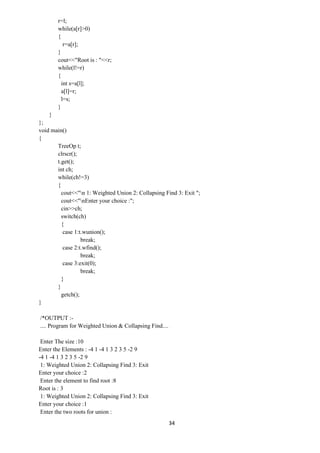 34
r=l;
while(a[r]>0)
{
r=a[r];
}
cout<<"Root is : "<<r;
while(l!=r)
{
int s=a[l];
a[l]=r;
l=s;
}
}
};
void main()
{
TreeOp t;
clrscr();
t.get();
int ch;
while(ch!=3)
{
cout<<"n 1: Weighted Union 2: Collapsing Find 3: Exit ";
cout<<"nEnter your choice :";
cin>>ch;
switch(ch)
{
case 1:t.wunion();
break;
case 2:t.wfind();
break;
case 3:exit(0);
break;
}
}
getch();
}
/*OUTPUT :-
.... Program for Weighted Union & Collapsing Find....
Enter The size :10
Enter the Elements : -4 1 -4 1 3 2 3 5 -2 9
-4 1 -4 1 3 2 3 5 -2 9
1: Weighted Union 2: Collapsing Find 3: Exit
Enter your choice :2
Enter the element to find root :8
Root is : 3
1: Weighted Union 2: Collapsing Find 3: Exit
Enter your choice :1
Enter the two roots for union :
 