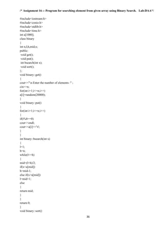 36
/* Assignment 16 :- Program for searching element from given array using Binary Search. Lab:DAA*/
#include<iostream.h>
#include<conio.h>
#include<stdlib.h>
#include<time.h>
int a[1000];
class binary
{
int n,l,h,mid,x;
public:
void get();
void put();
int bsearch(int x);
void sort();
};
void binary::get()
{
cout<<"n Enter the number of elements :" ;
cin>>n;
for(int i=1;i<=n;i++)
a[i]=random(20000);
}
void binary::put()
{
for(int i=1;i<=n;i++)
{
if(i%8==0)
cout<<endl;
cout<<a[i]<<'t';
}
}
int binary::bsearch(int x)
{
l=1;
h=n;
while(l<=h)
{
mid=(l+h)/2;
if(x<a[mid])
h=mid-1;
else if(x>a[mid])
l=mid+1;
else
{
return mid;
}
}
return 0;
}
void binary::sort()
 