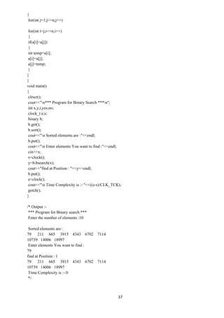 37
{
for(int j=1;j<=n;j++)
for(int i=j;i<=n;i++)
{
if(a[i]<a[j])
{
int temp=a[i];
a[i]=a[j];
a[j]=temp;
}
}
}
void main()
{
clrscr();
cout<<"n*** Program for Binary Search ***n";
int x,y,i,yes,no;
clock_t e,s;
binary b;
b.get();
b.sort();
cout<<"n Sorted elements are :"<<endl;
b.put();
cout<<"n Enter elements You want to find :"<<endl;
cin>>x;
s=clock();
y=b.bsearch(x);
cout<<"find at Position : "<<y<<endl;
b.put();
e=clock();
cout<<"n Time Complexity is :- "<<((e-s)/CLK_TCK);
getch();
}
/* Output :-
*** Program for Binary search ***
Enter the number of elements :10
Sorted elements are :
79 211 665 3915 4343 6702 7114
10739 14006 18997
Enter elements You want to find :
79
find at Position : 1
79 211 665 3915 4343 6702 7114
10739 14006 18997
Time Complexity is :- 0
*/
 