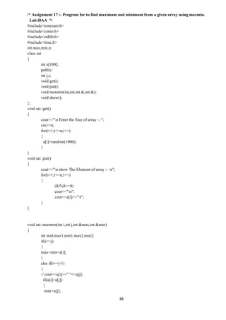 38
/* Assignment 17 :- Program for to find maximum and minimum from a given array using maxmin.
Lab:DAA */
#include<iostream.h>
#include<conio.h>
#include<stdlib.h>
#include<time.h>
int max,min,n;
class sai
{
int a[100];
public:
int j,i;
void get();
void put();
void maxmin(int,int,int &,int &);
void show();
};
void sai::get()
{
cout<<"n Enter the Size of array :- ";
cin>>n;
for(i=1;i<=n;i++)
{
a[i]=random(1000);
}
}
void sai::put()
{
cout<<"n show The Element of array :- n";
for(i=1;i<=n;i++)
{
if(i%8==0)
cout<<"n";
cout<<a[i]<<"t";
}
}
void sai::maxmin(int i,int j,int &max,int &min)
{
int mid,max1,min1,max2,min2;
if(i==j)
{
max=min=a[i];
}
else if(i==j-1)
{
// cout<<a[i]<<" "<<a[j];
if(a[i]<a[j])
{
max=a[j];
 