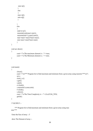 39
min=a[i];
}
else
{
max=a[i];
min=a[j];
}
}
else
{
mid=(i+j)/2;
maxmin(i,mid,max1,min1);
maxmin(mid+1,j,max2,min2);
max=max1>max2?max1:max2;
min=min1<min2?min1:min2;
}
}
void sai::show()
{
cout<<"n The maximum element is :- "<<max;
cout<<"n The Minimum element is :- "<<min;
}
void main()
{
clrscr();
cout<<"nt*** Program for to find maximum and minimum from a given array using maxmin ***nt";
sai s;
clock_t e,l;
s.get();
s.put();
e=clock();
s.maxmin(1,n,max,min);
l=clock();
s.show();
cout<<"n The Time Complexity is :- "<<(l-e)/CLK_TCK;
getch();
}
/* OUTPUT :-
*** Program for to find maximum and minimum from a given array using max
min ***
Enter the Size of array :- 5
show The Element of array :-
 