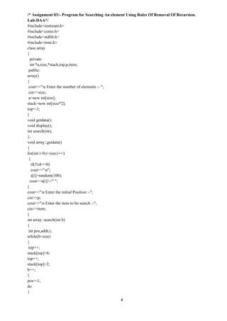 4
/* Assignment 03:- Program for Searching An element Using Rules Of Removal Of Recursion.
Lab:DAA*/
#include<iostream.h>
#include<conio.h>
#include<stdlib.h>
#include<time.h>
class array
{
private:
int *a,size,*stack,top,p,item;
public:
array()
{
cout<<"n Enter the number of elements :- ";
cin>>size;
a=new int[size];
stack=new int[size*2];
top=-1;
}
void getdata();
void display();
int search(int);
};
void array::getdata()
{
for(int i=0;i<size;i++)
{
if(i%8==0)
cout<<"n";
a[i]=random(100);
cout<<a[i]<<" ";
}
cout<<"n Enter the initial Position :-";
cin>>p;
cout<<"n Enter the item to be search :-";
cin>>item;
}
int array::search(int b)
{
int pos,addr,i;
while(b<size)
{
top++;
stack[top]=b;
top++;
stack[top]=2;
b++;
}
pos=-1;
do
{
 