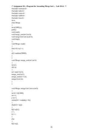 41
/* Assignment 18 :- Program for Ascending Merge Sort ... Lab :DAA */
#include<iostream.h>
#include<stdio.h>
#include<conio.h>
#include<stdlib.h>
#include<time.h>
int n;
class Merge
{
int a[1000],i,j;
public:
void read();
void merge_sort(int l,int h);
void merge1(int l,int m,int h);
void disp();
};
void Merge::read()
{
for(i=0;i<n;i++)
{
a[i]=random(20000);
}
}
void Merge::merge_sort(int l,int h)
{
int m1;
if(l<h)
{
m1=int((l+h)/2);
merge_sort(l,m1);
merge_sort(m1+1,h);
merge1(l,m1,h);
}
}
void Merge::merge1(int l,int m,int h)
{
int h1=l,b[1800];
int i=l;
j=m+1;
while((h1<=m)&&(j<=h))
{
if(a[h1]<=a[j])
{
b[i]=a[h1];
i++;
h1++;
}
else
{
b[i]=a[j];
 