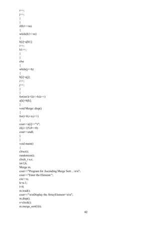 42
i++;
j++;
}
}
if(h1<=m)
{
while(h1<=m)
{
b[i]=a[h1];
i++;
h1++;
}
}
else
{
while(j<=h)
{
b[i]=a[j];
i++;
j++;
}
}
for(int k=l;k<=h;k++)
a[k]=b[k];
}
void Merge::disp()
{
for(i=0;i<n;i++)
{
cout<<a[i]<<"t";
if((i+1)%9==0)
cout<<endl;
}
}
void main()
{
clrscr();
randomize();
clock_t s,e;
int l,h;
Merge m;
cout<<"Program for Ascending Merge Sort ...nn";
cout<<"Enter the Element:";
cin>>n;
h=n-1;
l=0;
m.read();
cout<<"nnDisplay the ArrayElement=nn";
m.disp();
s=clock();
m.merge_sort(l,h);
 