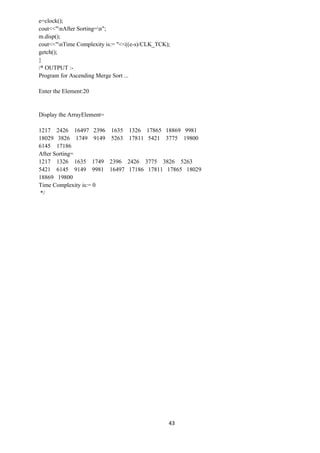 43
e=clock();
cout<<"nAfter Sorting=n";
m.disp();
cout<<"nTime Complexity is:= "<<((e-s)/CLK_TCK);
getch();
}
/* OUTPUT :-
Program for Ascending Merge Sort ...
Enter the Element:20
Display the ArrayElement=
1217 2426 16497 2396 1635 1326 17865 18869 9981
18029 3826 1749 9149 5263 17811 5421 3775 19800
6145 17186
After Sorting=
1217 1326 1635 1749 2396 2426 3775 3826 5263
5421 6145 9149 9981 16497 17186 17811 17865 18029
18869 19800
Time Complexity is:= 0
*/
 