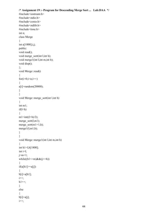 44
/* Assignment 19 :- Program for Descending Merge Sort ... Lab:DAA */
#include<iostream.h>
#include<stdio.h>
#include<conio.h>
#include<stdlib.h>
#include<time.h>
int n;
class Merge
{
int a[1000],i,j;
public:
void read();
void merge_sort(int l,int h);
void merge1(int l,int m,int h);
void disp();
};
void Merge::read()
{
for(i=0;i<n;i++)
{
a[i]=random(20000);
}
}
void Merge::merge_sort(int l,int h)
{
int m1;
if(l<h)
{
m1=int((l+h)/2);
merge_sort(l,m1);
merge_sort(m1+1,h);
merge1(l,m1,h);
}
}
void Merge::merge1(int l,int m,int h)
{
int h1=l,b[1800];
int i=l;
j=m+1;
while((h1<=m)&&(j<=h))
{
if(a[h1]>=a[j])
{
b[i]=a[h1];
i++;
h1++;
}
else
{
b[i]=a[j];
i++;
 