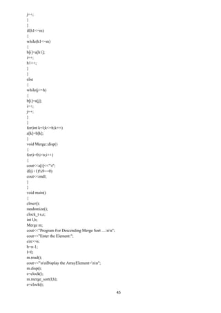 45
j++;
}
}
if(h1<=m)
{
while(h1<=m)
{
b[i]=a[h1];
i++;
h1++;
}
}
else
{
while(j<=h)
{
b[i]=a[j];
i++;
j++;
}
}
for(int k=l;k<=h;k++)
a[k]=b[k];
}
void Merge::disp()
{
for(i=0;i<n;i++)
{
cout<<a[i]<<"t";
if((i+1)%9==0)
cout<<endl;
}
}
void main()
{
clrscr();
randomize();
clock_t s,e;
int l,h;
Merge m;
cout<<"Program For Descending Merge Sort ....nn";
cout<<"Enter the Element:";
cin>>n;
h=n-1;
l=0;
m.read();
cout<<"nnDisplay the ArrayElement=nn";
m.disp();
s=clock();
m.merge_sort(l,h);
e=clock();
 