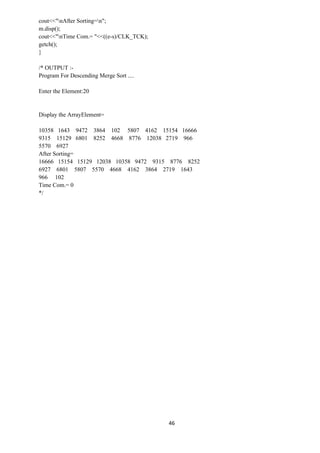 46
cout<<"nAfter Sorting=n";
m.disp();
cout<<"nTime Com.= "<<((e-s)/CLK_TCK);
getch();
}
/* OUTPUT :-
Program For Descending Merge Sort ....
Enter the Element:20
Display the ArrayElement=
10358 1643 9472 3864 102 5807 4162 15154 16666
9315 15129 6801 8252 4668 8776 12038 2719 966
5570 6927
After Sorting=
16666 15154 15129 12038 10358 9472 9315 8776 8252
6927 6801 5807 5570 4668 4162 3864 2719 1643
966 102
Time Com.= 0
*/
 