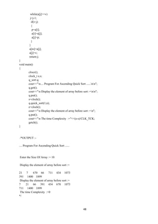48
while(a[j]>=v)
j=j-1;
if(i<j)
{
p=a[i];
a[i]=a[j];
a[j]=p;
}
}
a[m]=a[j];
a[j]=v;
return j;
}
void main()
{
clrscr();
clock_t e,s;
q_sort q;
cout<<"n.... Program For Ascending Quick Sort ......nn";
q.get();
cout<<"n Display the element of array before sort :=nn";
q.put();
s=clock();
q.quick_sort(1,n);
e=clock();
cout<<"n Display the element of array before sort :=n";
q.put();
cout<<"n The time Complexity :="<<(e-s)/CLK_TCK;
getch();
}
/*OUTPUT :-
.... Program For Ascending Quick Sort ......
Enter the Size Of Array := 10
Display the element of array before sort :=
21 7 670 66 711 434 1073
391 1400 1899
Display the element of array before sort :=
7 21 66 391 434 670 1073
711 1400 1899
The time Complexity :=0
*/
 