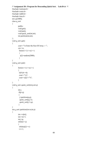 49
/* Assignment 20:- Program for Descending Quick Sort. Lab:DAA */
#include<iostream.h>
#include<conio.h>
#include<stdlib.h>
#include<time.h>
int n,a[1000];
class q_sort
{
public:
void get();
void put();
void quick_sort(int,int);
int partition(int,int);
};
void q_sort::get()
{
cout<<"n Enter the Size Of Array := ";
cin>>n;
for(int i=1;i<=n;i++)
{
a[i]=random(2000);
}
}
void q_sort::put()
{
for(int i=1;i<=n;i++)
{
if(i%8==0)
cout<<"n";
cout<<a[i]<<"t";
}
}
void q_sort::quick_sort(int p,int q)
{
int j;
if(p<q)
{
j=partition(p,q);
quick_sort(p,j-1);
quick_sort(j+1,q);
}
}
int q_sort::partition(int m,int p)
{
int v=a[m];
int i=m+1;
int j=p;
while(i<=j)
{
while(a[i]>=v)
i=i+1;
 